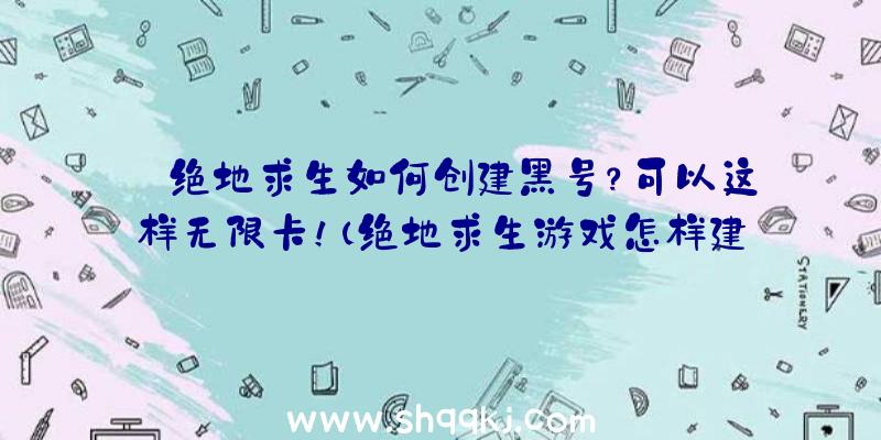 绝地求生如何创建黑号？可以这样无限卡！（绝地求生游戏怎样建立无尽新号？）